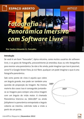 48LibreOffice Magazine | Dezembro 2012
ESPAÇO ABERTO ARTIGOARTIGO
FotografiaFotografia
Panorâmica ImersivaPanorâmica Imersiva
com Software Livrecom Software Livre
Introdução
Se você é um bom “futucador”, típico micreiro, como muitos usuários de software
livre, e se gosta de fotografia, provavelmente já emendou duas ou três fotografias
para montar uma panorâmica. Se não o fez ainda, pode imaginar que isso é possível,
certo? E o Google Street View, já viu? Bem, qualquer um pode imaginar o que é uma
fotografia panorâmica.
Sob certo ponto de vista é aquela que cobre
um ângulo grande, mas pode ser também uma
questão de proporção da imagem. Na imensa
maioria dos casos isso é conseguido juntando-
se as imagens para compor uma única imagem
com um ângulo de visão maior. A chamada
Panorâmica Imersiva ou 360x180º ou ainda
fullsphere é a panorâmica extrapolada o ângulo
coberto ao máximo, cobrindo toda a visão a
partir de um ponto.
Por Carlos Eduardo G. Carvalho
GarcyaGarcya
 