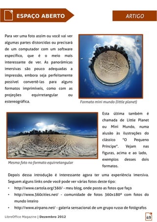 49LibreOffice Magazine | Dezembro 2012
ESPAÇO ABERTO ARTIGOARTIGO
Formato mini mundo (little planet)
Mesma foto no formato equirretangular
Para ver uma foto assim ou você vai ver
algumas partes distorcidas ou precisará
de um computador com um software
específico, que é o meio mais
interessante de ver. As panorâmicas
imersivas são pouco adequadas a
impressão, embora seja perfeitamente
possível convertê-las para alguns
formatos imprimíveis, como com as
projeções equirretangular ou
estereográfica.
Esta última também é
chamada de Little Planet
ou Mini Mundo, numa
alusão às ilustrações do
clássico "O Pequeno
Príncipe". Vejam nas
figuras, acima e ao lado,
exemplos desses dois
formatos.
Depois dessa introdução é interessante agora ter uma experiência imersiva.
Seguem alguns links onde você pode ver várias fotos deste tipo:
● http://www.cartola.org/360/ - meu blog, onde posto as fotos que faço
● http://www.360cities.net/ - comunidade de fotos 360x180º com fotos do
mundo inteiro
● http://www.airpano.net/ - galeria sensacional de um grupo russo de fotógrafos
 