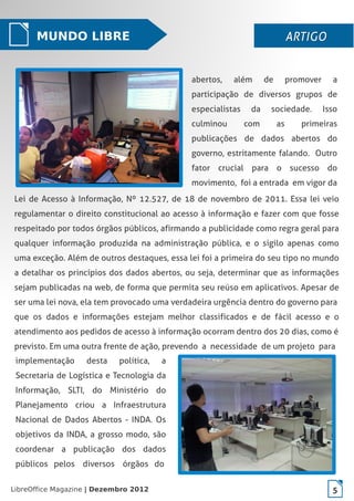 LibreOffice Magazine | Dezembro 2012 5
Lei de Acesso à Informação, Nº 12.527, de 18 de novembro de 2011. Essa lei veio
regulamentar o direito constitucional ao acesso à informação e fazer com que fosse
respeitado por todos órgãos públicos, afirmando a publicidade como regra geral para
qualquer informação produzida na administração pública, e o sigilo apenas como
uma exceção. Além de outros destaques, essa lei foi a primeira do seu tipo no mundo
a detalhar os princípios dos dados abertos, ou seja, determinar que as informações
sejam publicadas na web, de forma que permita seu reúso em aplicativos. Apesar de
ser uma lei nova, ela tem provocado uma verdadeira urgência dentro do governo para
que os dados e informações estejam melhor classificados e de fácil acesso e o
atendimento aos pedidos de acesso à informação ocorram dentro dos 20 dias, como é
previsto. Em uma outra frente de ação, prevendo a necessidade de um projeto para
MUNDO LIBRE ARTIGOARTIGO
abertos, além de promover a
participação de diversos grupos de
especialistas da sociedade. Isso
culminou com as primeiras
publicações de dados abertos do
governo, estritamente falando. Outro
fator crucial para o sucesso do
movimento, foi a entrada em vigor da
implementação desta política, a
Secretaria de Logística e Tecnologia da
Informação, SLTI, do Ministério do
Planejamento criou a Infraestrutura
Nacional de Dados Abertos - INDA. Os
objetivos da INDA, a grosso modo, são
coordenar a publicação dos dados
públicos pelos diversos órgãos do
LibreOffice Magazine | Dezembro 2012 5
 
