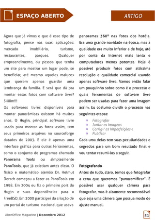 51LibreOffice Magazine | Dezembro 2012
Agora que já vimos o que é esse tipo de
fotografia, pense nas suas aplicações:
mercado imobiliário, turismo,
restaurantes, parques. Qualquer
empreendimento, ou pessoa que tenha
um site para mostrar um lugar pode, se
beneficiar, até mesmo aqueles malucos
que querem apenas guardar uma
lembrança da família. E será que dá pra
montar essas fotos com software livre?
Siiiiim!!!
Os softwares livres disponíveis para
montar panorâmicas existem há muitos
anos. O Hugin, principal software livre
usado para montar as fotos assim, tem
seus primeiros arquivos no sourceforge
datados de 2003. E ele é apenas uma
interface gráfica para outras ferramentas,
como o conjunto de programas chamado
Panorama Tools ou simplesmente
PanoTools, que já existiam antes disso. O
físico e matemático alemão Dr. Helmut
Dersch começou a fazer as PanoTools em
1998. Em 2004 eu fiz o primeiro port do
Hugin e suas dependências para o
FreeBSD. Em 2000 participei da criação de
um portal de turismo nacional que usava
ESPAÇO ABERTO ARTIGOARTIGO
panoramas 360º nas fotos dos hotéis.
Era uma grande novidade na época, mas a
qualidade era muito inferior a de hoje, até
por conta da Internet mais lenta e
computadores menos potentes. Hoje é
possível produzir fotos com altíssima
resolução e qualidade comercial usando
apenas software livre. Vamos então falar
um pouquinho sobre como é o processo e
quais ferramentas de software livre
podem ser usadas para fazer uma imagem
assim. Eu costumo dividir o processo nas
seguintes etapas:
Fotografar
Juntar as Imagens
Corrigir as Imperfeições e
Publicar
Cada uma delas tem suas peculiaridades e
segredos para um bom resultado final e
vou tentar resumi-los a seguir.
Fotografando
Antes de tudo, claro, temos que fotografar
a cena que queremos “panoramificar”. É
possível usar qualquer câmera para
fotografar, mas é altamente recomendável
que seja uma câmera que possua modo de
ajuste manual.
 