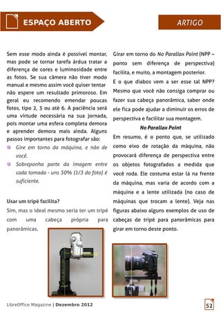 52LibreOffice Magazine | Dezembro 2012
Sem esse modo ainda é possível montar,
mas pode se tornar tarefa árdua tratar a
diferença de cores e luminosidade entre
as fotos. Se sua câmera não tiver modo
manual e mesmo assim você quiser tentar
não espere um resultado primoroso. Em
geral eu recomendo emendar poucas
fotos, tipo 2, 3 ou até 6. A paciência será
uma virtude necessária na sua jornada,
pois montar uma esfera completa demora
e aprender demora mais ainda. Alguns
passos importantes para fotografar são:
Gire em torno da máquina, e não de
você.
Sobreponha parte da imagem entre
cada tomada - uns 30% (1/3 da foto) é
suficiente.
ESPAÇO ABERTO ARTIGOARTIGO
Girar em torno do No Parallax Point (NPP –
ponto sem diferença de perspectiva)
facilita, e muito, a montagem posterior.
E o que diabos vem a ser esse tal NPP?
Mesmo que você não consiga comprar ou
fazer sua cabeça panorâmica, saber onde
ele fica pode ajudar a diminuir os erros de
perspectiva e facilitar sua montagem.
No Parallax Point
Em resumo, é o ponto que, se utilizado
como eixo de rotação da máquina, não
provocará diferença de perspectiva entre
os objetos fotografados a medida que
você roda. Ele costuma estar lá na frente
da máquina, mas varia de acordo com a
máquina e a lente utilizada (no caso de
máquinas que trocam a lente). Veja nas
figuras abaixo alguns exemplos de uso de
cabeças de tripé para panorâmicas para
girar em torno deste ponto.
Usar um tripé facilita?
Sim, mas o ideal mesmo seria ter um tripé
com uma cabeça própria para
panorâmicas.
 