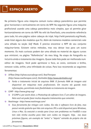 53LibreOffice Magazine | Dezembro 2012
ESPAÇO ABERTO ARTIGOARTIGO
Na primeira figura uma máquina comum numa cabeça panorâmica que permite
girar horizontal e verticalmente em torno do NPP. Na segunda figura uma máquina
profissional usando uma cabeça panorâmica mais simples, que só permite girar
horizontalmente em torno do NPP. No wiki do PanoTools, uma excelente referência
para tudo, há uma página sobre cabeças de tripé, http://wiki.panotools.org/Heads,
onde listei alguns dos modelos que fiz. Além de inúmeros modelos comerciais vale
uma olhada na seção Self Made. É preciso encontrar o NPP de seu conjunto
máquina+lente. Existem vários métodos, mas vou deixar isso para um outro
momento. Os mais curiosos podem dar uma olhada no material de alguns cursos
que ministrei, na página “Referências” do meu blog. Na etapa de fotografia eu
incluiria ainda o tratamento das imagens. Quase toda foto pode ser melhorada num
editor de imagens. Você pode aprimorar o foco, as cores, contraste e brilho,
remover ruído, enfim, uma infinidade de coisas. Para isso recomendo as seguintes
ferramentas:
UFRaw (http://ufraw.sourceforge.net/), RawTherapee
(http://www.rawtherapee.com/), Darktable (http://www.darktable.org)
Farão o tratamento inicial de arquivos RAW. O formato RAW de imagem está
disponível em máquinas mais profissionais. Em resumo ele guarda mais
informações, permitindo mais flexibilidade no tratamento da imagem.
GIMP - http://www.gimp.org/
O GIMP é, por assim dizer, o Photoshop do software livre. É um editor de imagens.
Nele você vai poder fazer muitos daqueles tratamentos que comentei.
Neatimage - http://www.neatimage.com/
Essa ferramenta faz milagre com ruídos. Ela não é software livre de fato, mas
possui versão gratuita que lida com arquivos JPG e está disponível para Windows,
Linux e Mac. Eu executei a versão para Linux sem problemas no FreeBSD e essa
tem sido minha escolha para lidar com ruídos na imagem. Veja, nas duas
próximas figuras, um exemplo de “antes” e “depois” extraído do próprio site da
ferramenta.
 
