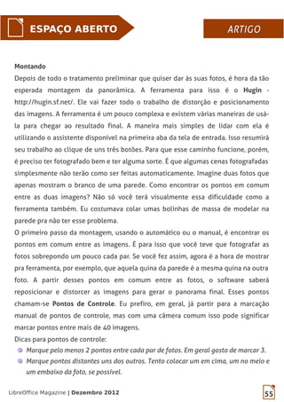55LibreOffice Magazine | Dezembro 2012
ESPAÇO ABERTO ARTIGOARTIGO
Montando
Depois de todo o tratamento preliminar que quiser dar às suas fotos, é hora da tão
esperada montagem da panorâmica. A ferramenta para isso é o Hugin -
http://hugin.sf.net/. Ele vai fazer todo o trabalho de distorção e posicionamento
das imagens. A ferramenta é um pouco complexa e existem várias maneiras de usá-
la para chegar ao resultado final. A maneira mais simples de lidar com ela é
utilizando o assistente disponível na primeira aba da tela de entrada. Isso resumirá
seu trabalho ao clique de uns três botões. Para que esse caminho funcione, porém,
é preciso ter fotografado bem e ter alguma sorte. É que algumas cenas fotografadas
simplesmente não terão como ser feitas automaticamente. Imagine duas fotos que
apenas mostram o branco de uma parede. Como encontrar os pontos em comum
entre as duas imagens? Não só você terá visualmente essa dificuldade como a
ferramenta também. Eu costumava colar umas bolinhas de massa de modelar na
parede pra não ter esse problema.
O primeiro passo da montagem, usando o automático ou o manual, é encontrar os
pontos em comum entre as imagens. É para isso que você teve que fotografar as
fotos sobrepondo um pouco cada par. Se você fez assim, agora é a hora de mostrar
pra ferramenta, por exemplo, que aquela quina da parede é a mesma quina na outra
foto. A partir desses pontos em comum entre as fotos, o software saberá
reposicionar e distorcer as imagens para gerar o panorama final. Esses pontos
chamam-se Pontos de Controle. Eu prefiro, em geral, já partir para a marcação
manual de pontos de controle, mas com uma câmera comum isso pode significar
marcar pontos entre mais de 40 imagens.
Dicas para pontos de controle:
Marque pelo menos 2 pontos entre cada par de fotos. Em geral gosto de marcar 3.
Marque pontos distantes uns dos outros. Tento colocar um em cima, um no meio e
um embaixo da foto, se possível.
 