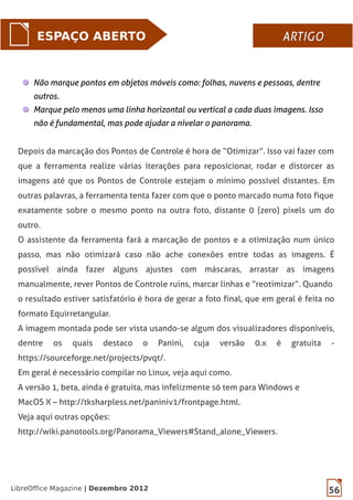 56LibreOffice Magazine | Dezembro 2012
ESPAÇO ABERTO ARTIGOARTIGO
Não marque pontos em objetos móveis como: folhas, nuvens e pessoas, dentre
outros.
Marque pelo menos uma linha horizontal ou vertical a cada duas imagens. Isso
não é fundamental, mas pode ajudar a nivelar o panorama.
Depois da marcação dos Pontos de Controle é hora de “Otimizar”. Isso vai fazer com
que a ferramenta realize várias iterações para reposicionar, rodar e distorcer as
imagens até que os Pontos de Controle estejam o mínimo possível distantes. Em
outras palavras, a ferramenta tenta fazer com que o ponto marcado numa foto fique
exatamente sobre o mesmo ponto na outra foto, distante 0 (zero) pixels um do
outro.
O assistente da ferramenta fará a marcação de pontos e a otimização num único
passo, mas não otimizará caso não ache conexões entre todas as imagens. É
possível ainda fazer alguns ajustes com máscaras, arrastar as imagens
manualmente, rever Pontos de Controle ruins, marcar linhas e “reotimizar”. Quando
o resultado estiver satisfatório é hora de gerar a foto final, que em geral é feita no
formato Equirretangular.
A imagem montada pode ser vista usando-se algum dos visualizadores disponíveis,
dentre os quais destaco o Panini, cuja versão 0.x é gratuita -
https://sourceforge.net/projects/pvqt/.
Em geral é necessário compilar no Linux, veja aqui como.
A versão 1, beta, ainda é gratuita, mas infelizmente só tem para Windows e
MacOS X – http://tksharpless.net/paniniv1/frontpage.html.
Veja aqui outras opções:
http://wiki.panotools.org/Panorama_Viewers#Stand_alone_Viewers.
 