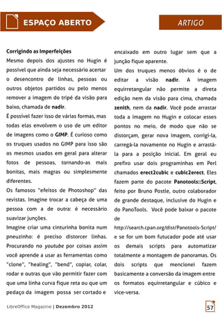 57LibreOffice Magazine | Dezembro 2012
ESPAÇO ABERTO ARTIGOARTIGO
Corrigindo as Imperfeições
Mesmo depois dos ajustes no Hugin é
possível que ainda seja necessário acertar
o desencontro de linhas, pessoas ou
outros objetos partidos ou pelo menos
remover a imagem do tripé da visão para
baixo, chamada de nadir.
É possível fazer isso de várias formas, mas
todas elas envolvem o uso de um editor
de imagens como o GIMP. É curioso como
os truques usados no GIMP para isso são
os mesmos usados em geral para alterar
fotos de pessoas, tornando-as mais
bonitas, mais magras ou simplesmente
diferentes.
Os famosos “efeitos de Photoshop” das
revistas. Imagine trocar a cabeça de uma
pessoa com a de outra: é necessário
suavizar junções.
Imagine criar uma cinturinha bonita num
pneuzinho: é preciso distorcer linhas.
Procurando no youtube por coisas assim
você aprende a usar as ferramentas como
“clone”, “healing”, “bend”, copiar, colar,
rodar e outras que vão permitir fazer com
que uma linha curva fique reta ou que um
pedaço da imagem possa ser cortado e
encaixado em outro lugar sem que a
junção fique aparente.
Um dos truques menos óbvios é o de
editar a visão nadir. A imagem
equirretangular não permite a direta
edição nem da visão para cima, chamada
zenith, nem da nadir. Você pode arrastar
toda a imagem no Hugin e colocar esses
pontos no meio, de modo que não se
distorçam, gerar nova imagem, corrigi-la,
carregá-la novamente no Hugin e arrastá-
la para a posição inicial. Em geral eu
prefiro usar dois programinhas em Perl
chamados erect2cubic e cubic2erect. Eles
fazem parte do pacote Panotools::Script,
feito por Bruno Postle, outro colaborador
de grande destaque, inclusive do Hugin e
do PanoTools. Você pode baixar o pacote
de
http://search.cpan.org/dist/Panotools-Script/
e se for um bom futucador pode até usar
os demais scripts para automatizar
totalmente a montagem de panoramas. Os
dois scripts que mencionei fazem
basicamente a conversão da imagem entre
os formatos equirretangular e cúbico e
vice-versa.
 