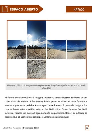 58LibreOffice Magazine | Dezembro 2012
ESPAÇO ABERTO ARTIGOARTIGO
Formato cúbico - 6 imagens correspondentes à equirretangular mostrada no início
do artigo
No formato cúbico você terá 6 imagens separadas, como se fossem as 6 faces de um
cubo vistas de dentro. A ferramenta Panini pode inclusive ler este formato e
mostrar o panorama perfeito. A vantagem deste formato é que cada imagem fica
com as linhas retas mantidas retas e fica fácil editar. Neste formato fica fácil,
inclusive, colocar sua marca d´água no fundo do panorama. Depois de editado, se
necessário, é só usar o outro script para voltar ao equirretangular.
 
