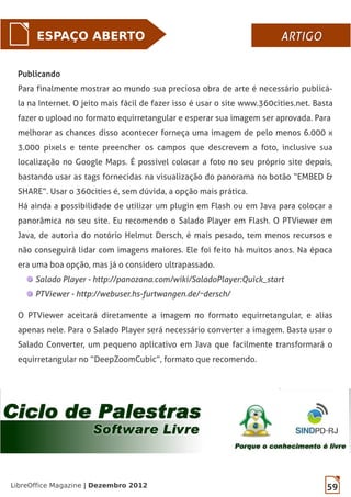 59LibreOffice Magazine | Dezembro 2012
ESPAÇO ABERTO ARTIGOARTIGO
Publicando
Para finalmente mostrar ao mundo sua preciosa obra de arte é necessário publicá-
la na Internet. O jeito mais fácil de fazer isso é usar o site www.360cities.net. Basta
fazer o upload no formato equirretangular e esperar sua imagem ser aprovada. Para
melhorar as chances disso acontecer forneça uma imagem de pelo menos 6.000 x
3.000 pixels e tente preencher os campos que descrevem a foto, inclusive sua
localização no Google Maps. É possível colocar a foto no seu próprio site depois,
bastando usar as tags fornecidas na visualização do panorama no botão “EMBED &
SHARE”. Usar o 360cities é, sem dúvida, a opção mais prática.
Há ainda a possibilidade de utilizar um plugin em Flash ou em Java para colocar a
panorâmica no seu site. Eu recomendo o Salado Player em Flash. O PTViewer em
Java, de autoria do notório Helmut Dersch, é mais pesado, tem menos recursos e
não conseguirá lidar com imagens maiores. Ele foi feito há muitos anos. Na época
era uma boa opção, mas já o considero ultrapassado.
Salado Player - http://panozona.com/wiki/SaladoPlayer:Quick_start
PTViewer - http://webuser.hs-furtwangen.de/~dersch/
O PTViewer aceitará diretamente a imagem no formato equirretangular, e alias
apenas nele. Para o Salado Player será necessário converter a imagem. Basta usar o
Salado Converter, um pequeno aplicativo em Java que facilmente transformará o
equirretangular no “DeepZoomCubic”, formato que recomendo.
 