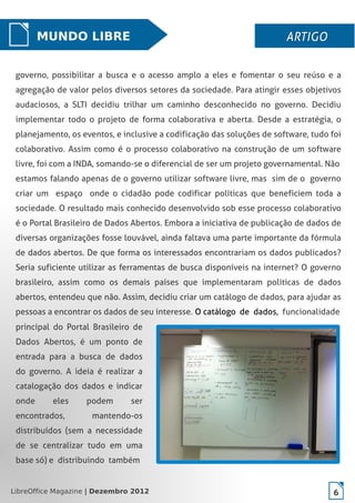 LibreOffice Magazine | Dezembro 2012 6
governo, possibilitar a busca e o acesso amplo a eles e fomentar o seu reúso e a
agregação de valor pelos diversos setores da sociedade. Para atingir esses objetivos
audaciosos, a SLTI decidiu trilhar um caminho desconhecido no governo. Decidiu
implementar todo o projeto de forma colaborativa e aberta. Desde a estratégia, o
planejamento, os eventos, e inclusive a codificação das soluções de software, tudo foi
colaborativo. Assim como é o processo colaborativo na construção de um software
livre, foi com a INDA, somando-se o diferencial de ser um projeto governamental. Não
estamos falando apenas de o governo utilizar software livre, mas sim de o governo
criar um espaço onde o cidadão pode codificar políticas que beneficiem toda a
sociedade. O resultado mais conhecido desenvolvido sob esse processo colaborativo
é o Portal Brasileiro de Dados Abertos. Embora a iniciativa de publicação de dados de
diversas organizações fosse louvável, ainda faltava uma parte importante da fórmula
de dados abertos. De que forma os interessados encontrariam os dados publicados?
Seria suficiente utilizar as ferramentas de busca disponíveis na internet? O governo
brasileiro, assim como os demais países que implementaram políticas de dados
abertos, entendeu que não. Assim, decidiu criar um catálogo de dados, para ajudar as
pessoas a encontrar os dados de seu interesse. O catálogo de dados, funcionalidade
MUNDO LIBRE ARTIGOARTIGO
principal do Portal Brasileiro de
Dados Abertos, é um ponto de
entrada para a busca de dados
do governo. A ideia é realizar a
catalogação dos dados e indicar
onde eles podem ser
encontrados, mantendo-os
distribuídos (sem a necessidade
de se centralizar tudo em uma
base só) e distribuindo também
LibreOffice Magazine | Dezembro 2012 6
 