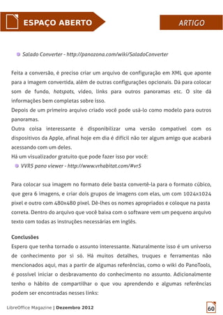 60LibreOffice Magazine | Dezembro 2012
ESPAÇO ABERTO ARTIGOARTIGO
Salado Converter - http://panozona.com/wiki/SaladoConverter
Feita a conversão, é preciso criar um arquivo de configuração em XML que aponte
para a imagem convertida, além de outras configurações opcionais. Dá para colocar
som de fundo, hotspots, vídeo, links para outros panoramas etc. O site dá
informações bem completas sobre isso.
Depois de um primeiro arquivo criado você pode usá-lo como modelo para outros
panoramas.
Outra coisa interessante é disponibilizar uma versão compatível com os
dispositivos da Apple, afinal hoje em dia é difícil não ter algum amigo que acabará
acessando com um deles.
Há um visualizador gratuito que pode fazer isso por você:
VVR5 pano viewer - http://www.vrhabitat.com/#vr5
Para colocar sua imagem no formato dele basta convertê-la para o formato cúbico,
que gera 6 imagens, e criar dois grupos de imagens com elas, um com 1024x1024
pixel e outro com 480x480 pixel. Dê-lhes os nomes apropriados e coloque na pasta
correta. Dentro do arquivo que você baixa com o software vem um pequeno arquivo
texto com todas as instruções necessárias em inglês.
Conclusões
Espero que tenha tornado o assunto interessante. Naturalmente isso é um universo
de conhecimento por si só. Há muitos detalhes, truques e ferramentas não
mencionados aqui, mas a partir de algumas referências, como o wiki do PanoTools,
é possível iniciar o desbravamento do conhecimento no assunto. Adicionalmente
tenho o hábito de compartilhar o que vou aprendendo e algumas referências
podem ser encontradas nesses links:
 