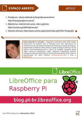61LibreOffice Magazine | Dezembro 2012
ESPAÇO ABERTO ARTIGOARTIGO
Panoforum – fórum dedicado à fotografia panorâmica:
http://www.panoforum.com.br
Referências, materiais de cursos, sites e galerias:
http://cartola.org/360/referencias/
Tutoriais diversos: http://www.cartola.org/cartola/index.php?title=Fotografia
Carlos Eduardo G. Carvalho - Engenheiro eletrônico pela UFRJ (1995).
Especialista em sistemas Unix e Software Livre com experiência em
infraestrutura de TIC, Desenvolvimento de Sistemas e Gestão de Projetos.
Organização da BSDCon Brasil (2003), criação da BSD em Revista, site de
notícias www.myfreebsd.com.br e cursos de FreeBSD. Fotografa desde
1985, construiu ampliadores, tripés, máquinas fotográficas caseiras,
cabeças de tripé para panorâmicas. Faz panorâmicas desde 2002 tendo se
especializado em 2010. Mantém um blog de fotos 360 e criou o
PanoFórum.
 
