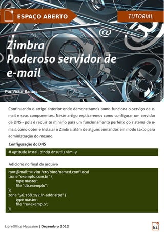 62LibreOffice Magazine | Dezembro 2012
ESPAÇO ABERTO TUTORIALTUTORIAL
Por Victor Santos
Continuando o artigo anterior onde demonstramos como funciona o serviço de e-
mail e seus componentes. Neste artigo explicaremos como configurar um servidor
de DNS - pois é requisito mínimo para um funcionamento perfeito do sistema de e-
mail, como obter e instalar o Zimbra, além de alguns comandos em modo texto para
administração do mesmo.
# aptitude install bind9 dnsutils vim -y
Configuração do DNS
Adicione no final do arquivo
root@mail:~# vim /etc/bind/named.conf.local
zone "exemplo.com.br" {
type master;
file "db.exemplo";
};
zone "56.168.192.in-addr.arpa" {
type master;
file "rev.exemplo";
};
ZimbraZimbra
Poderoso servidor dePoderoso servidor de
e-maile-mail
Wallpaperuser.comWallpaperuser.com
 