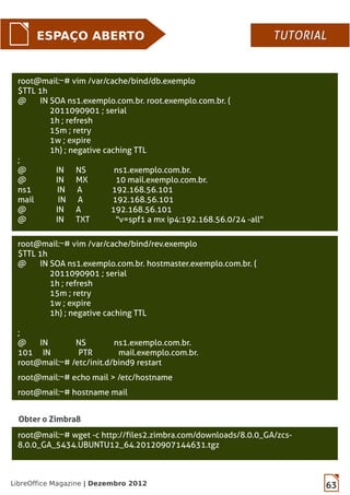 63LibreOffice Magazine | Dezembro 2012
ESPAÇO ABERTO
root@mail:~# vim /var/cache/bind/db.exemplo
$TTL 1h
@ IN SOA ns1.exemplo.com.br. root.exemplo.com.br. (
2011090901 ; serial
1h ; refresh
15m ; retry
1w ; expire
1h) ; negative caching TTL
;
@ IN NS ns1.exemplo.com.br.
@ IN MX 10 mail.exemplo.com.br.
ns1 IN A 192.168.56.101
mail IN A 192.168.56.101
@ IN A 192.168.56.101
@ IN TXT "v=spf1 a mx ip4:192.168.56.0/24 -all"
Obter o Zimbra8
root@mail:~# wget -c http://files2.zimbra.com/downloads/8.0.0_GA/zcs-
8.0.0_GA_5434.UBUNTU12_64.20120907144631.tgz
root@mail:~# vim /var/cache/bind/rev.exemplo
$TTL 1h
@ IN SOA ns1.exemplo.com.br. hostmaster.exemplo.com.br. (
2011090901 ; serial
1h ; refresh
15m ; retry
1w ; expire
1h) ; negative caching TTL
;
@ IN NS ns1.exemplo.com.br.
101 IN PTR mail.exemplo.com.br.
root@mail:~# /etc/init.d/bind9 restart
root@mail:~# echo mail > /etc/hostname
root@mail:~# hostname mail
TUTORIALTUTORIAL
 