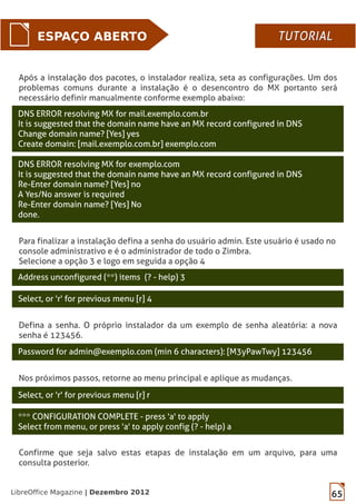 65LibreOffice Magazine | Dezembro 2012
ESPAÇO ABERTO
DNS ERROR resolving MX for exemplo.com
It is suggested that the domain name have an MX record configured in DNS
Re-Enter domain name? [Yes] no
A Yes/No answer is required
Re-Enter domain name? [Yes] No
done.
DNS ERROR resolving MX for mail.exemplo.com.br
It is suggested that the domain name have an MX record configured in DNS
Change domain name? [Yes] yes
Create domain: [mail.exemplo.com.br] exemplo.com
Para finalizar a instalação defina a senha do usuário admin. Este usuário é usado no
console administrativo e é o administrador de todo o Zimbra.
Selecione a opção 3 e logo em seguida a opção 4
Address unconfigured (**) items (? - help) 3
Select, or 'r' for previous menu [r] 4
Defina a senha. O próprio instalador da um exemplo de senha aleatória: a nova
senha é 123456.
Password for admin@exemplo.com (min 6 characters): [M3yPawTwy] 123456
Nos próximos passos, retorne ao menu principal e aplique as mudanças.
Select, or 'r' for previous menu [r] r
*** CONFIGURATION COMPLETE - press 'a' to apply
Select from menu, or press 'a' to apply config (? - help) a
Confirme que seja salvo estas etapas de instalação em um arquivo, para uma
consulta posterior.
Após a instalação dos pacotes, o instalador realiza, seta as configurações. Um dos
problemas comuns durante a instalação é o desencontro do MX portanto será
necessário definir manualmente conforme exemplo abaixo:
TUTORIALTUTORIAL
 