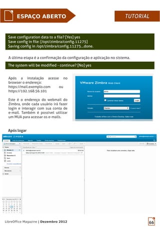 66LibreOffice Magazine | Dezembro 2012
Save configuration data to a file? [Yes] yes
Save config in file: [/opt/zimbra/config.11275]
Saving config in /opt/zimbra/config.11275...done.
A última etapa é a confirmação da configuração e aplicação no sistema.
The system will be modified - continue? [No] yes
ESPAÇO ABERTO
Após logar
TUTORIALTUTORIAL
Após a instalação acesse no
browser o endereço:
https://mail.exemplo.com ou
https://192.168.56.101
Este é o endereço do webmail do
Zimbra, onde cada usuário irá fazer
login e interagir com sua conta de
e-mail. Também é possível utilizar
um MUA para acessar os e-mails.
 