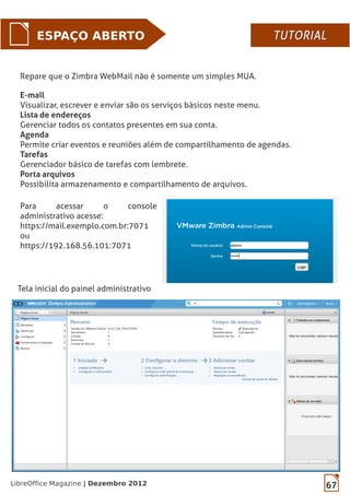 67LibreOffice Magazine | Dezembro 2012
ESPAÇO ABERTO
Repare que o Zimbra WebMail não é somente um simples MUA.
E-mail
Visualizar, escrever e enviar são os serviços básicos neste menu.
Lista de endereços
Gerenciar todos os contatos presentes em sua conta.
Agenda
Permite criar eventos e reuniões além de compartilhamento de agendas.
Tarefas
Gerenciador básico de tarefas com lembrete.
Porta arquivos
Possibilita armazenamento e compartilhamento de arquivos.
Para acessar o console
administrativo acesse:
https://mail.exemplo.com.br:7071
ou
https://192.168.56.101:7071
Tela inicial do painel administrativo
TUTORIALTUTORIAL
 
