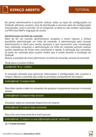 68LibreOffice Magazine | Dezembro 2012
ESPAÇO ABERTO
No painel administrativo é possível realizar todos os tipos de configurações no
Zimbra8, adicionar usuários, lista de distribuição e recursos além de configurações
relacionadas, como o servidor irá se comportar, se deve ou não receber requisições
via POP e/ou IMAP e migração de contas.
Administração em linha de comando
Além de ter um console administrativo completo e muito robusto o Zimbra
possibilita administração em linha de comando. A administração pelo console
administrativo é ideal para tarefas pontuais e que necessitam uma visualização
mais ordenada, enquanto a administração via linha de comando permite realizar
tarefas repetitivas de forma mais consistente e rápida. A utilização dos comandos
só pode ser realizada pelo usuário zimbra que é criado durante a instalação do
Zimbra8.
Abaixo, o exemplo de como administrar via linha de comando, através do terminal:
Mude para o usuário zimbra:
root@mail:~# su – zimbra
zimbra@mail:~$ zmprov help
O comando utilizado para gerenciar informações e configurações dos usuários é
zmprov. Abaixo o comando que exibe os principais componentes do zmprov:
zimbra@mail:~$ zmprov help account
Para obter ajuda e saber os comandos de qualquer componente execute o comando
abaixo:
zimbra@mail:~$ zmprov help commands
Visualizar todos os comandos disponíveis do zmprov:
zimbra@mail:~$ zmprov ca user1@exemplo.com.br 'senha123'
Para criar uma nova conta de e-mail execute:
ca = Create Account
TUTORIALTUTORIAL
 