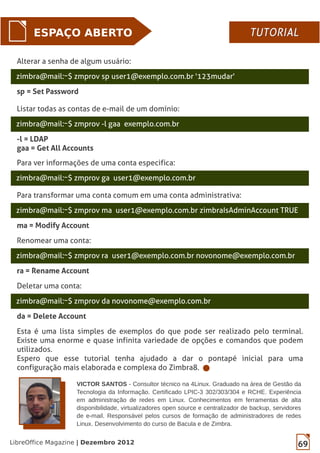 69LibreOffice Magazine | Dezembro 2012
zimbra@mail:~$ zmprov -l gaa exemplo.com.br
Listar todas as contas de e-mail de um domínio:
-l = LDAP
gaa = Get All Accounts
ESPAÇO ABERTO
zimbra@mail:~$ zmprov ga user1@exemplo.com.br
Para ver informações de uma conta especifica:
zimbra@mail:~$ zmprov ma user1@exemplo.com.br zimbraIsAdminAccount TRUE
Para transformar uma conta comum em uma conta administrativa:
ma = Modify Account
zimbra@mail:~$ zmprov ra user1@exemplo.com.br novonome@exemplo.com.br
Renomear uma conta:
ra = Rename Account
zimbra@mail:~$ zmprov da novonome@exemplo.com.br
Deletar uma conta:
da = Delete Account
Esta é uma lista simples de exemplos do que pode ser realizado pelo terminal.
Existe uma enorme e quase infinita variedade de opções e comandos que podem
utilizados.
Espero que esse tutorial tenha ajudado a dar o pontapé inicial para uma
configuração mais elaborada e complexa do Zimbra8.
zimbra@mail:~$ zmprov sp user1@exemplo.com.br '123mudar'
Alterar a senha de algum usuário:
sp = Set Password
TUTORIALTUTORIAL
VICTOR SANTOS - Consultor técnico na 4Linux. Graduado na área de Gestão da
Tecnologia da Informação. Certificado LPIC-3 302/303/304 e RCHE. Experiência
em administração de redes em Linux. Conhecimentos em ferramentas de alta
disponibilidade, virtualizadores open source e centralizador de backup, servidores
de e-mail. Responsável pelos cursos de formação de administradores de redes
Linux. Desenvolvimento do curso de Bacula e de Zimbra.
 