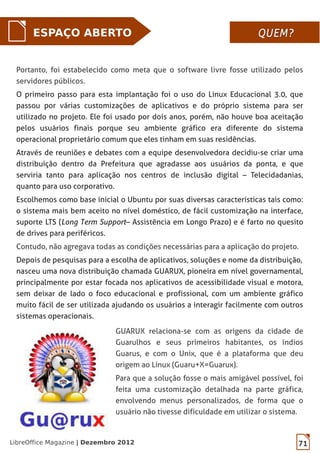 LibreOffice Magazine | Dezembro 2012 71
ESPAÇO ABERTO QUEM?QUEM?
Portanto, foi estabelecido como meta que o software livre fosse utilizado pelos
servidores públicos.
O primeiro passo para esta implantação foi o uso do Linux Educacional 3.0, que
passou por várias customizações de aplicativos e do próprio sistema para ser
utilizado no projeto. Ele foi usado por dois anos, porém, não houve boa aceitação
pelos usuários finais porque seu ambiente gráfico era diferente do sistema
operacional proprietário comum que eles tinham em suas residências.
Através de reuniões e debates com a equipe desenvolvedora decidiu-se criar uma
distribuição dentro da Prefeitura que agradasse aos usuários da ponta, e que
serviria tanto para aplicação nos centros de inclusão digital – Telecidadanias,
quanto para uso corporativo.
Escolhemos como base inicial o Ubuntu por suas diversas características tais como:
o sistema mais bem aceito no nível doméstico, de fácil customização na interface,
suporte LTS (Long Term Support – Assistência em Longo Prazo) e é farto no quesito
de drives para periféricos.
Contudo, não agregava todas as condições necessárias para a aplicação do projeto.
Depois de pesquisas para a escolha de aplicativos, soluções e nome da distribuição,
nasceu uma nova distribuição chamada GUARUX, pioneira em nível governamental,
principalmente por estar focada nos aplicativos de acessibilidade visual e motora,
sem deixar de lado o foco educacional e profissional, com um ambiente gráfico
muito fácil de ser utilizada ajudando os usuários a interagir facilmente com outros
sistemas operacionais.
GUARUX relaciona-se com as origens da cidade de
Guarulhos e seus primeiros habitantes, os índios
Guarus, e com o Unix, que é a plataforma que deu
origem ao Linux (Guaru+X=Guarux).
Para que a solução fosse o mais amigável possível, foi
feita uma customização detalhada na parte gráfica,
envolvendo menus personalizados, de forma que o
usuário não tivesse dificuldade em utilizar o sistema.
 