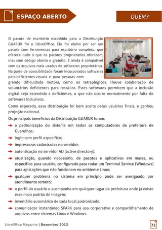 LibreOffice Magazine | Dezembro 2012 72
ESPAÇO ABERTO QUEM?QUEM?
grande dificuldade motora, como os tetraplégicos. Houve colaboração de
voluntários deficientes para testá-los. Estes softwares permitem que a inclusão
digital seja estendida a deficientes, o que não ocorre normalmente por falta de
softwares inclusivos.
Como esperado, essa distribuição foi bem aceita pelos usuários finais, e ganhou
projeção nacional.
Os principais benefícios da Distribuição GUARUX foram:
a padronização do sistema em todos os computadores da prefeitura de
Guarulhos;
login com perfil específico;
impressoras cadastradas no servidor;
autenticação no servidor AD (active directory);
atualização, quando necessário, de pacotes e aplicativos em massa, ou
especifico para usuário, configurado para rodar um Terminal Service (Windows)
para aplicações que não funcionam no ambiente Linux;
qualquer problema no sistema em princípio pode ser averiguado por
atendimento remoto;
o perfil do usuário o acompanha em qualquer lugar da prefeitura onde já existe
esse novo padrão de imagem;
inventário automático de cada local padronizado;
comunicador instantâneo SPARK para uso corporativo e compartilhamento de
arquivos entre sistemas Linux e Windows.
O pacote de escritório escolhido para a Distribuição
GUARUX foi o LibreOffice. Ele foi eleito por ser um
pacote com ferramentas para escritório completo, que
oferece tudo o que os pacotes proprietários oferecem,
mas com código aberto e gratuito. E ainda é compatível
com os arquivos mais usados de softwares proprietários.
Na parte de acessibilidade foram incorporados softwares
para deficientes visuais e para pessoas com
 