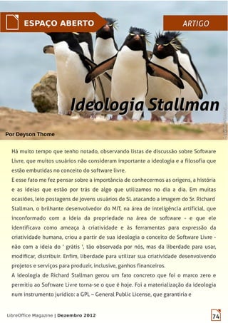 74LibreOffice Magazine | Dezembro 2012
ESPAÇO ABERTO ARTIGOARTIGO
Por Deyson Thome
Há muito tempo que tenho notado, observando listas de discussão sobre Software
Livre, que muitos usuários não consideram importante a ideologia e a filosofia que
estão embutidas no conceito do software livre.
E esse fato me fez pensar sobre a importância de conhecermos as origens, a história
e as ideias que estão por trás de algo que utilizamos no dia a dia. Em muitas
ocasiões, leio postagens de jovens usuários de SL atacando a imagem do Sr. Richard
Stallman, o brilhante desenvolvedor do MIT, na área de inteligência artificial, que
inconformado com a ideia da propriedade na área de software - e que ele
identificava como ameaça à criatividade e às ferramentas para expressão da
criatividade humana, criou a partir de sua ideologia o conceito de Software Livre -
não com a ideia do ' grátis ', tão observada por nós, mas da liberdade para usar,
modificar, distribuir. Enfim, liberdade para utilizar sua criatividade desenvolvendo
projetos e serviços para produzir, inclusive, ganhos financeiros.
A ideologia de Richard Stallman gerou um fato concreto que foi o marco zero e
permitiu ao Software Livre torna-se o que é hoje. Foi a materialização da ideologia
num instrumento jurídico: a GPL – General Public License, que garantiria e
74LibreOffice Magazine | Dezembro 2012
Ideologia StallmanIdeologia Stallman
SuperhqwallpapersSuperhqwallpapers
 