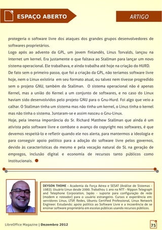 75LibreOffice Magazine | Dezembro 2012
ESPAÇO ABERTO ARTIGOARTIGO
75LibreOffice Magazine | Dezembro 2012
DEYSON THOME - Academia da Força Aérea e SESAT (Análise de Sistemas -
1983). Usuário Linux desde 2000. Trabalhou 1 ano na NTT - Nippon Telegraph
and Telephone Corporation, Japão - suporte para configuração de rede
(modem e roteador) para o usuário estrangeiro. Cursos e experiência em:
servidores Linux, LTSP, Redes, Ubuntu Certified Professional, Linux Network
Engineer. Estudando: apoio político ao Software Livre e a incoerência de se
ensinar software proprietário em escolas públicas usando recursos públicos.
protegeria o software livre dos ataques dos grandes grupos desenvolvedores de
softwares proprietários.
Logo após ao advento da GPL, um jovem finlandês, Linus Torvalds, lançou na
internet um kernel. Era justamente o que faltava ao Stallman para lançar um novo
sistema operacional. Ele trabalhava, e ainda trabalha até hoje na criação do HURD.
De fato sem o primeiro passo, que foi a criação da GPL, não teríamos software livre
hoje, nem o Linux existiria em seu formato atual, ou talvez nem tivesse progredido
sem o projeto GNU, também do Stallman. O sistema operacional não é apenas
Kernel, mas a união do Kernel a um conjunto de softwares, e no caso do Linux
haviam sido desenvolvidos pelo projeto GNU para o Gnu-Hurd. Foi algo que veio a
calhar. O Stallman tinha um sistema mas não tinha um kernel, o Linus tinha o kernel
mas não tinha o sistema. Juntaram-se e assim nasceu o Gnu-Linux.
Hoje, pela imensa importância do Sr. Richard Matthew Stallman que ainda é um
ativista pelo software livre e combate o avanço do copyright nos softwares, é que
devemos respeitá-lo e refletir quando ele nos alerta, para mantermos a ideologia e
para conseguir apoio político para a adoção do software livre pelos governos,
devido às características do mesmo e pela vocação natural do SL na geração de
empregos, inclusão digital e economia de recursos tanto públicos como
institucionais.
 