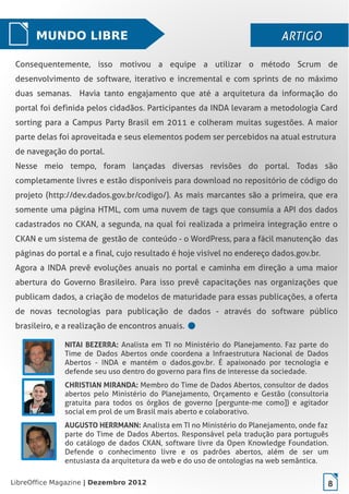 LibreOffice Magazine | Dezembro 2012 8
MUNDO LIBRE ARTIGOARTIGO
Consequentemente, isso motivou a equipe a utilizar o método Scrum de
desenvolvimento de software, iterativo e incremental e com sprints de no máximo
duas semanas. Havia tanto engajamento que até a arquitetura da informação do
portal foi definida pelos cidadãos. Participantes da INDA levaram a metodologia Card
sorting para a Campus Party Brasil em 2011 e colheram muitas sugestões. A maior
parte delas foi aproveitada e seus elementos podem ser percebidos na atual estrutura
de navegação do portal.
Nesse meio tempo, foram lançadas diversas revisões do portal. Todas são
completamente livres e estão disponíveis para download no repositório de código do
projeto (http://dev.dados.gov.br/codigo/). As mais marcantes são a primeira, que era
somente uma página HTML, com uma nuvem de tags que consumia a API dos dados
cadastrados no CKAN, a segunda, na qual foi realizada a primeira integração entre o
CKAN e um sistema de gestão de conteúdo - o WordPress, para a fácil manutenção das
páginas do portal e a final, cujo resultado é hoje visível no endereço dados.gov.br.
Agora a INDA prevê evoluções anuais no portal e caminha em direção a uma maior
abertura do Governo Brasileiro. Para isso prevê capacitações nas organizações que
publicam dados, a criação de modelos de maturidade para essas publicações, a oferta
de novas tecnologias para publicação de dados - através do software público
brasileiro, e a realização de encontros anuais.
NITAI BEZERRA: Analista em TI no Ministério do Planejamento. Faz parte do
Time de Dados Abertos onde coordena a Infraestrutura Nacional de Dados
Abertos - INDA e mantém o  dados.gov.br. É apaixonado por tecnologia e
defende seu uso dentro do governo para fins de interesse da sociedade.
CHRISTIAN MIRANDA: Membro do Time de Dados Abertos, consultor de dados
abertos pelo Ministério do Planejamento, Orçamento e Gestão (consultoria
gratuita para todos os órgãos de governo [pergunte-me como]) e agitador
social em prol de um Brasil mais aberto e colaborativo.
AUGUSTO HERRMANN: Analista em TI no Ministério do Planejamento, onde faz
parte do Time de Dados Abertos. Responsável pela tradução para português
do catálogo de dados CKAN, software livre da Open Knowledge Foundation.
Defende o conhecimento livre e os padrões abertos, além de ser um
entusiasta da arquitetura da web e do uso de ontologias na web semântica.
LibreOffice Magazine | Dezembro 2012 8
 