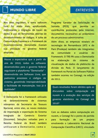 LibreOffice Magazine | Abril 2013 10
MUNDO LIBRE ENTREVISTAENTREVISTA
Nos anos seguintes, o tema software
livre foi ainda mais aprofundado,
estimulando a migração de bases de
dados e uso de ferramentas abertas de
desenvolvimento de códigos. A suíte de
Comunicação Expresso e o Framework de
Desenvolvimento Demoiselle tiveram
sua utilização no governo federal
ampliada.
Programa Gerador de Solicitação de
Juntada (PGS), que permite ao
contribuinte protocolar, pela internet,
documentos necessários ao andamento
de um processo administrativo.
Além disso, as empresas estatais de
tecnologia de Pernambuco (ATI) e do
Pará (Prodepa) também são integrantes
da comunidade e usuárias do
Framework. O TRE-PA usou o Demoiselle
na elaboração do sistema de
visualização de dados do plebiscito da
divisão do Pará. O lançamento do
framework no Portal do Software Público
também ocorreu no Consegi, na edição
de 2011.
Houve a expectativa que a partir doHouve a expectativa que a partir do
ano de 2010, todos os softwaresano de 2010, todos os softwares
desenvolvidos para o governo federaldesenvolvidos para o governo federal
seguissem a plataforma “Demoiselle” -seguissem a plataforma “Demoiselle” -
desenvolvida em Software Livre, quedesenvolvida em Software Livre, que
padroniza processos e códigos depadroniza processos e códigos de
sistema, garantindo interoperabilidadesistema, garantindo interoperabilidade
e facilidade de manutenção. Isso já ée facilidade de manutenção. Isso já é
realidade?realidade?
O Demoiselle foi o framework utilizado
no desenvolvimento de sistemas
relevantes da Secretaria do Tesouro
Nacional, entre eles, os novos módulos
de importação e exportação do Sistema
Integrado de Comércio Exterior
(Siscomex). Soluções voltadas para a
Receita Federal do Brasil também
utilizaram o Demoiselle, como o
Quais resultados foram obtidos após asQuais resultados foram obtidos após as
discussões sobre computação emdiscussões sobre computação em
nuvem e a evolução dos serviços denuvem e a evolução dos serviços de
governo eletrônico no Consegi emgoverno eletrônico no Consegi em
2010?2010?
Com os debates sobre computação em
nuvem, o Consegi foi o ponto de partida
para formação de um projeto
envolvendo o Laboratório Nacional de
Computação Científica (LNCC), vinculado
LibreOffice Magazine | Abril 2013 10
 