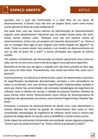 LibreOffice Magazine | Abril 2013 100
questões com a qual são confrontados é a total falta de um plano de
desenvolvimento. O Kernel Linux não tem um projeto óbvio, assim como muitos
outros aplicativos feitos de modo colaborativo!
Isso pode fazer com que muitos teóricos de administração de desenvolvimento
julguem como absolutamente impossível que um projeto desses possa dar certo.
Vemos muitas análises como: "Software Livre não tem nenhum roteiro de
desenvolvimento. Como criar um produto com tamanho descontrole?", ou "Como é
que se consegue fazer algo, já que ninguém está sendo dirigido por alguém?", ou
ainda “Como eu posso atrelar meu produto a um modelo de desenvolvimento em
que eu não sei quem faz o quê?”, e outras afirmações que seguem no mesmo
sentido.
Tais análises normalmente são direcionadas ao sistema operacional Linux como um
todo, sem ter um alvo claro, como o Kernel ou algum outro aplicativo específico.
Baseando-se no fato que, até agora, o trabalho tem sido bem-sucedido ao fazer algo
que nunca foi feito antes. Provavelmente, está sendo bem-feito! Mas como isso é
possível?
Tradicionalmente, um aplicativo é desenvolvido a partir de determinados requisitos,
de especificações devidamente documentadas, revisadas e com concordância de
todos os envolvidos, com suas diversas especificações implementadas, testadas e
assim por diante. Nas universidades, são ensinadas metodologias de engenharia de
software, como o método em cascata, o método do processo iterativo, métodos de
prova formal, entre outros. Posteriormente, novas formas de desenvolvimento de
programas são apresentadas aos alunos, como Extreme Programming e Projetos Top-
Down.
Entretanto, o processo de desenvolvimento do Kernel Linux viola abertamente a
maioria absoluta das teorias de gestão de conhecimento, bem como as mais
consolidadas metodologias de engenharia de software. Assim como a maioria dos
projetos de código aberto no mundo, como o LibreOffice, o Gimp e tantos outros.
Então, depois de analisarmos inicialmente esta realidade, restam algumas perguntas:
"Como é que isso pode funcionar?" ou "Como o Kernel é projetado e criado?".
ESPAÇO ABERTO ARTIGOARTIGO
 