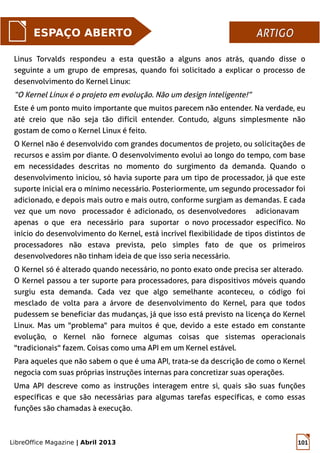 LibreOffice Magazine | Abril 2013 101
Linus Torvalds respondeu a esta questão a alguns anos atrás, quando disse o
seguinte a um grupo de empresas, quando foi solicitado a explicar o processo de
desenvolvimento do Kernel Linux:
“O Kernel Linux é o projeto em evolução. Não um design inteligente!”
Este é um ponto muito importante que muitos parecem não entender. Na verdade, eu
até creio que não seja tão difícil entender. Contudo, alguns simplesmente não
gostam de como o Kernel Linux é feito.
O Kernel não é desenvolvido com grandes documentos de projeto, ou solicitações de
recursos e assim por diante. O desenvolvimento evolui ao longo do tempo, com base
em necessidades descritas no momento do surgimento da demanda. Quando o
desenvolvimento iniciou, só havia suporte para um tipo de processador, já que este
suporte inicial era o mínimo necessário. Posteriormente, um segundo processador foi
adicionado, e depois mais outro e mais outro, conforme surgiam as demandas. E cada
vez que um novo processador é adicionado, os desenvolvedores adicionavam
apenas o que era necessário para suportar o novo processador específico. No
início do desenvolvimento do Kernel, está incrível flexibilidade de tipos distintos de
processadores não estava prevista, pelo simples fato de que os primeiros
desenvolvedores não tinham ideia de que isso seria necessário.
O Kernel só é alterado quando necessário, no ponto exato onde precisa ser alterado.
O Kernel passou a ter suporte para processadores, para dispositivos móveis quando
surgiu esta demanda. Cada vez que algo semelhante aconteceu, o código foi
mesclado de volta para a árvore de desenvolvimento do Kernel, para que todos
pudessem se beneficiar das mudanças, já que isso está previsto na licença do Kernel
Linux. Mas um "problema" para muitos é que, devido a este estado em constante
evolução, o Kernel não fornece algumas coisas que sistemas operacionais
"tradicionais" fazem. Coisas como uma API em um Kernel estável.
Para aqueles que não sabem o que é uma API, trata-se da descrição de como o Kernel
negocia com suas próprias instruções internas para concretizar suas operações.
Uma API descreve como as instruções interagem entre si, quais são suas funções
específicas e que são necessárias para algumas tarefas específicas, e como essas
funções são chamadas à execução.
ESPAÇO ABERTO ARTIGOARTIGO
 