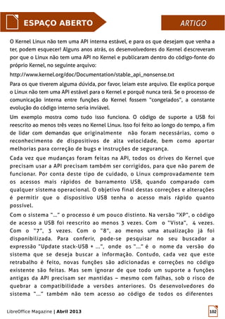 LibreOffice Magazine | Abril 2013 102
O Kernel Linux não tem uma API interna estável, e para os que desejam que venha a
ter, podem esquecer! Alguns anos atrás, os desenvolvedores do Kernel descreveram
por que o Linux não tem uma API no Kernel e publicaram dentro do código-fonte do
próprio Kernel, no seguinte arquivo:
http://www.kernel.org/doc/Documentation/stable_api_nonsense.txt
Para os que tiverem alguma dúvida, por favor, leiam este arquivo. Ele explica porque
o Linux não tem uma API estável para o Kernel e porquê nunca terá. Se o processo de
comunicação interna entre funções do Kernel fossem “congelados”, a constante
evolução do código interno seria inviável.
Um exemplo mostra como tudo isso funciona. O código de suporte a USB foi
reescrito ao menos três vezes no Kernel Linux. Isso foi feito ao longo do tempo, a fim
de lidar com demandas que originalmente não foram necessárias, como o
reconhecimento de dispositivos de alta velocidade, bem como aportar
melhorias para correção de bugs e instruções de segurança.
Cada vez que mudanças foram feitas na API, todos os drives do Kernel que
precisam usar a API precisam também ser corrigidos, para que não parem de
funcionar. Por conta deste tipo de cuidado, o Linux comprovadamente tem
os acessos mais rápidos de barramento USB, quando comparado com
qualquer sistema operacional. O objetivo final destas correções e alterações
é permitir que o dispositivo USB tenha o acesso mais rápido quanto
possível.
Com o sistema “…” o processo é um pouco distinto. Na versão “XP”, o código
de acesso a USB foi reescrito ao menos 3 vezes. Com o “Vista”, 4 vezes.
Com o “7”, 3 vezes. Com o “8”, ao menos uma atualização já foi
disponibilizada. Para conferir, pode-se pesquisar no seu buscador a
expressão “Update stack-USB + ...”, onde os “...” é o nome da versão do
sistema que se deseja buscar a informação. Contudo, cada vez que este
retrabalho é feito, novas funções são adicionadas e correções no código
existente são feitas. Mas sem ignorar de que todo um suporte a funções
antigas da API precisam ser mantidas – mesmo com falhas, sob o risco de
quebrar a compatibilidade a versões anteriores. Os desenvolvedores do
sistema “...” também não tem acesso ao código de todos os diferentes
ESPAÇO ABERTO ARTIGOARTIGO
 