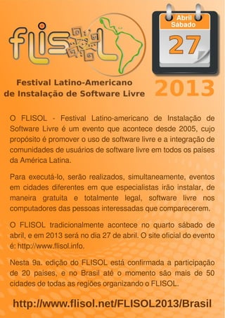 LibreOffice Magazine | Abril 2013 104
http://www.flisol.net/FLISOL2013/Brasil
O FLISOL - Festival Latino-americano de Instalação de
Software Livre é um evento que acontece desde 2005, cujo
propósito é promover o uso de software livre e a integração de
comunidades de usuários de software livre em todos os países
da América Latina.
Para executá-lo, serão realizados, simultaneamente, eventos
em cidades diferentes em que especialistas irão instalar, de
maneira gratuita e totalmente legal, software livre nos
computadores das pessoas interessadas que comparecerem.
O FLISOL tradicionalmente acontece no quarto sábado de
abril, e em 2013 será no dia 27 de abril. O site oficial do evento
é: http://www.flisol.info.
Nesta 9a. edição do FLISOL está confirmada a participação
de 20 países, e no Brasil até o momento são mais de 50
cidades de todas as regiões organizando o FLISOL.
 