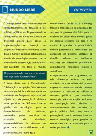 LibreOffice Magazine | Abril 2013 12
MUNDO LIBRE ENTREVISTAENTREVISTA
O Consegi, assim, tem sido um espaço de
compartilhamento de soluções e de
políticas públicas de TI, promovendo o
conhecimento de casos de sucesso de
diferentes países para apoiar a
implementação ou evolução de
propostas semelhantes em outros. Além
disso, o Consegi continua estimulando a
adoção de tecnologias abertas, com a
diversificada apresentação de iniciativas
bem-sucedidas em todo o mundo.
conhecimento. Desde 2012, o Consegi
trouxe a preocupação da ampliação dos
serviços de governo eletrônico para os
usuários de dispositivos móveis, grupo
de pessoas crescente no país e no
mundo. A questão da portabilidade
discute justamente a necessidade das
aplicações de governo voltadas ao
cidadão poderem ser facilmente
utilizadas em diferentes plataformas:
computadores, notebooks, tablets e
smartfones.
O que é esperado para o evento desseO que é esperado para o evento desse
ano, cujo tema é portabilidade?ano, cujo tema é portabilidade?
LibreOffice Magazine | Abril 2013 12
O tema deste ano é Portabilidade,
Colaboração e Integração. Estes assuntos
trazem o que há de mais importante na
realização do Congresso, cujo principal
objetivo é o da promoção do debates
sobre políticas de Software Livre e
gestão de tecnologias para o
desenvolvimento de sistemas,
permeados pelos conceitos de
promoção da cidadania,
interoperabilidade de sistemas de
governo e compartilhamento do
A expectativa é que os governos, nas
três diferentes esferas, o meio
acadêmico e a sociedade civil possam
mapear as demandas sociais; debater,
apresentar e melhorar as políticas e
serviços públicos que envolvam
tecnologia, além de ampliar as formas
de participação dos cidadãos no
acompanhamento das decisões da
gestão pública. Tudo isso, com a
promoção do uso do software livre, um
recurso estratégico para geração de
conhecimento e de economia para os
cofres públicos.
 
