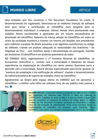 LibreOffice Magazine | Abril 2013 14
MUNDO LIBRE ARTIGOARTIGO
Uma entidade sem fins lucrativos a The Document Foundation foi criada. O
desenvolvimento foi organizado. Selecionou-se as melhores licenças de software
livre para tornar a contribuição ao LibreOffice mais amigável para os
desenvolvedores individuais e empresas. Saímos mundo afora promovendo esse
trabalho. Fomos reconhecidos e agraciados por um volume extraordinário de
downloads do LibreOffice. Sabemos da maciça adoção do LibreOffice em todos os
níveis da sociedade brasileira e tivemos um retorno em doações sem precedentes
para viabilizar o projeto. No Brasil, passamos a ser legítimos contribuintes no código
do software, criando um produto adequado às necessidades dos brasileiros - do
Oiapoque ao Chui - com interface, ajuda e documentação em português, mantida
por brasileiros. O LibreOffice é um autêntico patrimônio de todos.
NO CONSEGI 2013, organizaremos o 1º Encontro Nacional do LibreOffice. Lá
buscaremos intensificar o contato com a comunidade e falaremos de nossas
experiências na implantação do LibreOffice em vários setores. Queremos ouvir e
aprender com a comunidade. Haverá oficinas especializadas para iniciar pessoas na
“aventura da compilação e da codificação do software” visando o desenvolvimento
da indústria brasileira de suporte de múltiplos níveis ao LibreOffice.
Agradecemos ao Serpro pelo espaço aberto no CONSEGI que vai aproximar o
LibreOffice – a melhor suíte office em software livre, de seu público mais carente e
fiel.
OLIVIER HALLOT - Engenheiro eletrônico graduado em 1982 na PUC-RJ, MSc
em engenharia de sistemas pela PUC-RJ e MBA em Oil&Gas na
COPPE/UFRJ. Trabalhou 12 anos na IBM e 3 anos na Oracle e desde 2002
atua em consultoria no segmento de software de código aberto. É membro
fundador da The Document Foundation (produtora do LibreOffice) e membro
eleito de seu Conselho de Administração. Atuou como Consultor Sênior na
implementação do LibreOffice em empresas como Petrobras, Petros,
SERPROS, entre outros. Atua também na programação em C++ do LibreOffice.
 