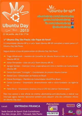 LibreOffice Magazine | Abril 2013 15
1º Ubuntu Day São Paulo: não fique de fora!!1º Ubuntu Day São Paulo: não fique de fora!!
A Comunidade Ubuntu-BR e o LoCo Team Ubuntu-BR-SP convidam a todos para o 1ºA Comunidade Ubuntu-BR e o LoCo Team Ubuntu-BR-SP convidam a todos para o 1º
Ubuntu Day São Paulo.Ubuntu Day São Paulo.
Segue abaixo a lista de palestrantes do Ubuntu Day São Paulo:Segue abaixo a lista de palestrantes do Ubuntu Day São Paulo:
Tiago Hillebrandt – membro do Conselho do Ubuntu Brasil e líder do LoCo TeamTiago Hillebrandt – membro do Conselho do Ubuntu Brasil e líder do LoCo Team
Ubuntu-BR-SCUbuntu-BR-SC
Julian Fernandes – líder do LoCo Team Ubuntu-BR-SCJulian Fernandes – líder do LoCo Team Ubuntu-BR-SC
Aprígio Simões – Instrutor Linux, especialista em Unix e membro da ComunidadeAprígio Simões – Instrutor Linux, especialista em Unix e membro da Comunidade
Ubuntu-BRUbuntu-BR
Carlos Donizete “Coringão” – Coordenador do projeto Ubuntu GamesCarlos Donizete “Coringão” – Coordenador do projeto Ubuntu Games
Daniel Lara – Embaixador do Fedora no BrasilDaniel Lara – Embaixador do Fedora no Brasil
Eliane Domingos – Membro da Comunidade LibreOffice BrasilEliane Domingos – Membro da Comunidade LibreOffice Brasil
Carlos Carneiro – Empresário, desenvolvedor web e sócio-fundador da AgênciaCarlos Carneiro – Empresário, desenvolvedor web e sócio-fundador da Agência
X4X4
Fabio Rizzo – Empresário, Analista Linux e CEO da Liberiun TechnologiesFabio Rizzo – Empresário, Analista Linux e CEO da Liberiun Technologies
Para isso acesso o site oficial do evento ubuntubrsp.com/ubuntuday e realize suaPara isso acesso o site oficial do evento ubuntubrsp.com/ubuntuday e realize sua
inscrição agora mesmo! Aproveite também para adquirir uma das camisetas oficiasinscrição agora mesmo! Aproveite também para adquirir uma das camisetas oficias
do Ubuntu Day aqui.do Ubuntu Day aqui.
ENTRADA FRANCAENTRADA FRANCA
 
