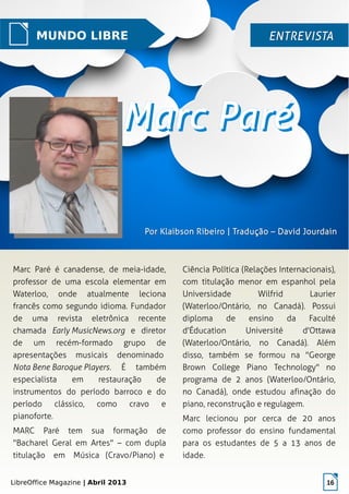 LibreOffice Magazine | Abril 2013 16
Marc Paré é canadense, de meia-idade,
professor de uma escola elementar em
Waterloo, onde atualmente leciona
francês como segundo idioma. Fundador
de uma revista eletrônica recente
chamada Early MusicNews.org e diretor
de um recém-formado grupo de
apresentações musicais denominado
Nota Bene Baroque Players. É também
especialista em restauração de
instrumentos do período barroco e do
período clássico, como cravo e
pianoforte.
MARC Paré tem sua formação de
"Bacharel Geral em Artes" – com dupla
titulação em Música (Cravo/Piano) e
Ciência Política (Relações Internacionais),
com titulação menor em espanhol pela
Universidade Wilfrid Laurier
(Waterloo/Ontário, no Canadá). Possui
diploma de ensino da Faculté
d'Éducation Université d'Ottawa
(Waterloo/Ontário, no Canadá). Além
disso, também se formou na "George
Brown College Piano Technology" no
programa de 2 anos (Waterloo/Ontário,
no Canadá), onde estudou afinação do
piano, reconstrução e regulagem.
Marc lecionou por cerca de 20 anos
como professor do ensino fundamental
para os estudantes de 5 a 13 anos de
idade.
MUNDO LIBRE ENTREVISTAENTREVISTA
Por Klaibson Ribeiro | Tradução – David JourdainPor Klaibson Ribeiro | Tradução – David Jourdain
 