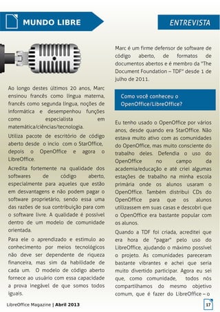 LibreOffice Magazine | Abril 2013 17
MUNDO LIBRE ENTREVISTAENTREVISTA
Ao longo destes últimos 20 anos, Marc
ensinou francês como língua materna,
francês como segunda língua, noções de
informática e desempenhou funções
como especialista em
matemática/ciências/tecnologia.
Utiliza pacote de escritório de código
aberto desde o incio com o StarOffice,
depois o OpenOffice e agora o
LibreOffice.
Acredita fortemente na qualidade dos
softwares de código aberto,
especialmente para aqueles que estão
em desvantagens e não podem pagar o
software proprietário, sendo essa uma
das razões de sua contribuição para com
o software livre. A qualidade é possível
dentro de um modelo de comunidade
orientada.
Para ele o aprendizado e estimulo ao
conhecimento por meios tecnológicos
não deve ser dependente de riqueza
financeira, mas sim da habilidade de
cada um. O modelo de código aberto
fornece ao usuário com essa capacidade
a prova inegável de que somos todos
iguais.
Marc é um firme defensor de software de
código aberto, de formatos de
documentos abertos e é membro da "The
Document Foundation – TDF" desde 1 de
julho de 2011.
Eu tenho usado o OpenOffice por vários
anos, desde quando era StarOffice. Não
estava muito ativo com as comunidades
do OpenOffice, mas muito consciente do
trabalho deles. Defendia o uso do
OpenOffice no campo da
academia/educação e até criei algumas
estações de trabalho na minha escola
primária onde os alunos usaram o
OpenOffice. Também distribui CDs do
OpenOffice para que os alunos
utilizassem em suas casas e descobri que
o OpenOffice era bastante popular com
os alunos.
Quando a TDF foi criada, acreditei que
era hora de "pagar" pelo uso do
LibreOffice, ajudando o máximo possível
o projeto. As comunidades pareceram
bastante vibrantes e achei que seria
muito divertido participar. Agora eu sei
que, como comunidade, todos nós
compartilhamos do mesmo objetivo
comum, que é fazer do LibreOffice – o
Como você conheceu oComo você conheceu o
OpenOffice/LibreOffice?OpenOffice/LibreOffice?
 