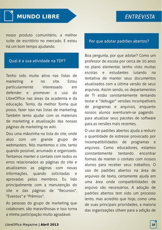LibreOffice Magazine | Abril 2013 18
MUNDO LIBRE ENTREVISTAENTREVISTA
nosso produto comunitário, a melhor
suíte de escritório no mercado. E estou
há um bom tempo ajudando.
Boa pergunta, por que adotar? Como um
professor de escola por cerca de 20 anos
no plano elementar, tenho visto muitas
escolas e estudantes lutando na
tentativa de manter seus documentos
atualizados com a última versão de seus
arquivos. Assim sendo, os departamentos
de TI estão constantemente tentando
testar e "debugar" versões incompatíveis
de programas e arquivos, enquanto
nossos alunos aventuram-se pagando
para atualizar seus pacotes de software
para as versões mais recentes.
O uso de padrões abertos ajuda a reduzir
a quantidade de estresse provocado por
incompatibilidades de programas e
arquivos. Como educadores, estamos
constantemente tentando encontrar
formas de manter o contato com nossos
alunos para receber seus trabalhos. O
uso de padrões abertos na área de
arquivos de texto, certamente ajuda em
uma área onde compatibilidades de
arquivo são necessários. A adoção de
padrões abertos tem sido um processo
lento, mas acredito que hoje, como uma
de suas principais prioridades, a maioria
das organizações olham para a adição de
Por que adotar padrões abertos?Por que adotar padrões abertos?
Qual é a sua atividade na TDF?Qual é a sua atividade na TDF?
Tenho sido muito ativo nas listas de
marketing e no site. Estou
particularmente interessado em
defender e promover o uso do
LibreOffice nas áreas da academia e da
educação. Tento, da melhor forma que
posso, fazer isso nas listas de marketing.
Também tento ajudar com os materiais
de marketing e atualização das nossas
páginas de marketing no wiki.
Dou uma mãozinha na lista do site, onde
atuo com um grande grupo de
webmasters. Nós mantemos o site, tanto
quando possível, arrumado e organizado.
Tentamos manter o contato com todos os
erros relacionados as páginas do site e
atualizamos as páginas com novas
informações, quando solicitadas e
aprovadas pelos membros. Eu lido
principalmente com a manutenção do
site e das páginas de "Recursos",
"Eventos" e "Prêmios".
As pessoas do grupo de marketing que
colaboram, são maravilhosas e isso torna
a minha participação muito agradável.
LibreOffice Magazine | Abril 2013 18
 