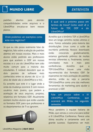 LibreOffice Magazine | Abril 2013 19
MUNDO LIBRE ENTREVISTAENTREVISTA
padrões abertos para atender
compatibilidades entre arquivos e o
LibreOffice encaixa-se bem nesses
planos.
Acredito que o binômio TDF e LibreOffice
teve um longo caminho nestes últimos 2
anos. Fomos adotados pela maioria das
distribuições Linux como a suíte de
escritório preferida. Nossos downloads
estão crescendo gradativamente,
estamos ganhando prêmios de muitas
revistas diferentes e, finalmente, somos
convidados mais e mais para
conferências. Acredito que a
TDF/LibreOffice trouxe uma visão
rejuvenescida dos formatos ODF. Se
esperamos ter mais aceitação de padrões
abertos, então eu vejo a parceria
TDF/LibreOffice como uma das melhores
ferramentas de marketing para ajudar a
promover o ODF.
E qual será o próximo passo emE qual será o próximo passo em
termos de troca? Como você vê otermos de troca? Como você vê o
futuro da TDF, ODF e dofuturo da TDF, ODF e do
LibreOffice?LibreOffice?
Onde podemos ver exemplos comoOnde podemos ver exemplos como
este nos negócios?este nos negócios?
Já que eu não posso realmente falar de
negócios, falo sobre a adoção de padrões
abertos em nossas escolas. Mais e mais
alunos estão pedindo aos professores
para que aceitem o ODF em nossas
escolas e o uso do LibreOffice tem sido
muito comum para a maioria dos
estudantes. É notável descobrir que os
dois pacotes de software mais
conhecidos entre os alunos de 12 e 13
anos de idade são o LibreOffice e o VLC.
Eu acredito que este é o lugar onde a
onda da mudança ocorrerá. É com nossos
usuários mais jovens, que pedem a
aceitação de seus arquivos, projetos,
relatórios em formatos ODF. Atualmente
existem muitos alunos que estão usando
os formatos ODF, para que professores e
os departamentos de TI os ignorem.
LibreOffice Magazine | Abril 2013 19
Fale um pouco sobre o IIIFale um pouco sobre o III
LibreOfficeLibreOffice ConferenceConference, que, que
ocorrerá em Milão, no segundoocorrerá em Milão, no segundo
semestre.semestre.
Meus parabéns à equipe italiana de
Milão, que venceu o concurso para sediar
a III LibreOffice Conference. Parece uma
ótima escolha e certamente será um
grande sucesso. Esperamos ver mais
 