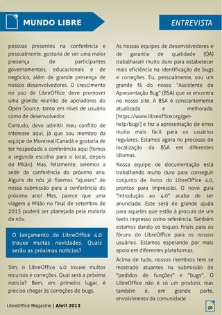 LibreOffice Magazine | Abril 2013 20
MUNDO LIBRE ENTREVISTAENTREVISTA
pessoas presentes na conferência e
pessoalmente, gostaria de ver uma maior
presença de participantes
governamentais, educacionais e de
negócios, além de grande presença de
nossos desenvolvedores. O crescimento
no uso de LibreOffice deve promover
uma grande reunião de apoiadores do
Open Source, tanto em nível de usuário
como de desenvolvedor.
Contudo, devo admitir meu conflito de
interesse aqui, já que sou membro da
equipe de Montreal/Canadá e gostaria de
ter hospedado a conferência aqui (fomos
a segunda escolha para o local, depois
de Milão). Mas, felizmente, seremos a
sede da conferência do próximo ano.
Alguns de nós já fizemos "ajustes" de
nossa submissão para a conferência do
próximo ano! Mas, parece que uma
viagem a Milão no final de setembro de
2013 poderá ser planejada pela maioria
de nós.
As nossas equipes de desenvolvedores e
de garantia de qualidade (QA)
trabalharam muito duro para estabelecer
mais eficiência na identificação de bugs
e correções. Eu, pessoalmente, sou um
grande fã do nosso "Assistente de
Apresentação Bug" (BSA) que se encontra
no nosso site. A BSA é constantemente
atualizada e melhorada.
[https://www.libreoffice.org/get-
help/bug/] e fez a apresentação de erros
muito mais fácil para os usuários
regulares. Estamos agora no processo de
localização da BSA em diferentes
idiomas.
Nossa equipe de documentação está
trabalhando muito duro para conseguir
conjunto de livros do LibreOffice 4.0,
prontos para impressão. O novo guia
"Introdução ao 4.0" acaba de ser
anunciado. Este será de grande ajuda
para aqueles que estão à procura de um
texto impresso como referência. Também
estamos dando os toques finais para os
fóruns do LibreOffice para os nossos
usuários. Estamos esperando por mais
apoio em diferentes plataformas.
Acima de tudo, nossos membros tem se
mostrado atuantes na submissão de
"pedidos de funções" e "bugs". O
LibreOffice não é só um produto, mas
também é, em grande parte,
envolvimento da comunidade.
LibreOffice Magazine | Abril 2013
20
O lançamento do LibreOffice 4.0O lançamento do LibreOffice 4.0
trouxe muitas novidades. Quaistrouxe muitas novidades. Quais
serão as próximas notícias?serão as próximas notícias?
Sim, o LibreOffice 4.0 trouxe muitos
recursos e correções. Qual será a próxima
notícia? Bem, em primeiro lugar, é
preciso chegar às correções de bugs.
 
