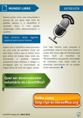 LibreOffice Magazine | Abril 2013 21
MUNDO LIBRE ENTREVISTAENTREVISTA
Viemos juntos como uma comunidade à
procura de um apoio mais forte de
padrões abertos e o LibreOffice é
resultado disso. É uma grande
colaboração entre desenvolvedores e
usuários.
livre (não importa quão pequena a
quantidade), sinta-se livre para entrar e
ajudar. Nós temos algo de interesse para
todos. Você vai encontrar na
TDF/LibreOffice uma grande comunidade
de indivíduos onde todos estão se
divertindo, participando de um projeto
muito interessante.
LibreOffice Magazine | Abril 2013
21
Para encerrar, deixe algumasPara encerrar, deixe algumas
palavras para nossos leitorespalavras para nossos leitores
Espero que o LibreOffice esteja provando
ser uma suíte de escritório muito útil
para todos vocês e que se sintam livres
para entrar em nossas listas, onde nos
encontrarão e poderão trabalhar
arduamente para melhorar o código e a
divulgação para as comunidades de
língua nativa. Se você tem algum tempo
 