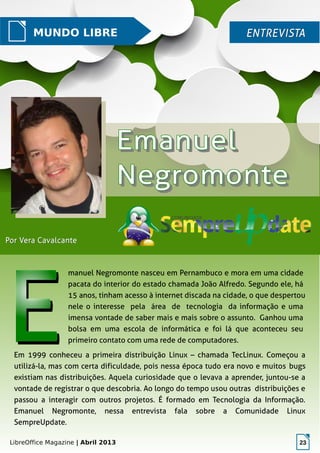LibreOffice Magazine | Abril 2013 23
MUNDO LIBRE ENTREVISTAENTREVISTA
Por Vera CavalcantePor Vera Cavalcante
manuel Negromonte nasceu em Pernambuco e mora em uma cidade
pacata do interior do estado chamada João Alfredo. Segundo ele, há
15 anos, tinham acesso à internet discada na cidade, o que despertou
nele o interesse pela área de tecnologia da informação e uma
imensa vontade de saber mais e mais sobre o assunto. Ganhou uma
bolsa em uma escola de informática e foi lá que aconteceu seu
primeiro contato com uma rede de computadores.
Em 1999 conheceu a primeira distribuição Linux – chamada TecLinux. Começou a
utilizá-la, mas com certa dificuldade, pois nessa época tudo era novo e muitos bugs
existiam nas distribuições. Aquela curiosidade que o levava a aprender, juntou-se a
vontade de registrar o que descobria. Ao longo do tempo usou outras distribuições e
passou a interagir com outros projetos. É formado em Tecnologia da Informação.
Emanuel Negromonte, nessa entrevista fala sobre a Comunidade Linux
SempreUpdate.
 