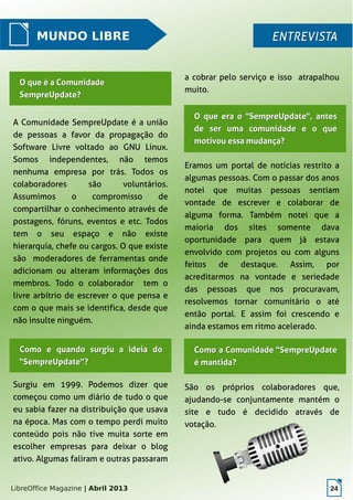 LibreOffice Magazine | Abril 2013 24
MUNDO LIBRE ENTREVISTAENTREVISTA
A Comunidade SempreUpdate é a união
de pessoas a favor da propagação do
Software Livre voltado ao GNU Linux.
Somos independentes, não temos
nenhuma empresa por trás. Todos os
colaboradores são voluntários.
Assumimos o compromisso de
compartilhar o conhecimento através de
postagens, fóruns, eventos e etc. Todos
tem o seu espaço e não existe
hierarquia, chefe ou cargos. O que existe
são moderadores de ferramentas onde
adicionam ou alteram informações dos
membros. Todo o colaborador tem o
livre arbítrio de escrever o que pensa e
com o que mais se identifica, desde que
não insulte ninguém.
a cobrar pelo serviço e isso atrapalhou
muito.
Eramos um portal de notícias restrito a
algumas pessoas. Com o passar dos anos
notei que muitas pessoas sentiam
vontade de escrever e colaborar de
alguma forma. Também notei que a
maioria dos sites somente dava
oportunidade para quem já estava
envolvido com projetos ou com alguns
feitos de destaque. Assim, por
acreditarmos na vontade e seriedade
das pessoas que nos procuravam,
resolvemos tornar comunitário o até
então portal. E assim foi crescendo e
ainda estamos em ritmo acelerado.
O que era o "SempreUpdate", antesO que era o "SempreUpdate", antes
de ser uma comunidade e o quede ser uma comunidade e o que
motivou essa mudança?motivou essa mudança?
O que é a ComunidadeO que é a Comunidade
SempreUpdate?SempreUpdate?
Como e quando surgiu a ideia doComo e quando surgiu a ideia do
"SempreUpdate"?"SempreUpdate"?
Surgiu em 1999. Podemos dizer que
começou como um diário de tudo o que
eu sabia fazer na distribuição que usava
na época. Mas com o tempo perdi muito
conteúdo pois não tive muita sorte em
escolher empresas para deixar o blog
ativo. Algumas faliram e outras passaram
São os próprios colaboradores que,
ajudando-se conjuntamente mantém o
site e tudo é decidido através de
votação.
Como a Comunidade "SempreUpdateComo a Comunidade "SempreUpdate
é mantida?é mantida?
 