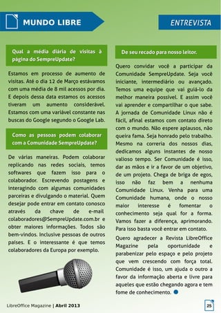 LibreOffice Magazine | Abril 2013 25
MUNDO LIBRE ENTREVISTAENTREVISTA
Estamos em processo de aumento de
visitas. Até o dia 12 de Março estávamos
com uma média de 8 mil acessos por dia.
E depois dessa data estamos os acessos
tiveram um aumento considerável.
Estamos com uma variável constante nas
buscas do Google segundo o Google Lab.
Quero convidar você a participar da
Comunidade SempreUpdate. Seja você
iniciante, intermediário ou avançado.
Temos uma equipe que vai guiá-lo da
melhor maneira possível. E assim você
vai aprender e compartilhar o que sabe.
A jornada de Comunidade Linux não é
fácil, afinal estamos com contato direto
com o mundo. Não espere aplausos, não
queira fama. Seja honrado pelo trabalho.
Mesmo na correria dos nossos dias,
dedicamos alguns instantes de nosso
valioso tempo. Ser Comunidade é isso,
dar as mãos e ir a favor de um objetivo,
de um projeto. Chega de briga de egos,
isso não faz bem a nenhuma
Comunidade Linux. Venha para uma
Comunidade humana, onde o nosso
maior interesse é fomentar o
conhecimento seja qual for a forma.
Vamos fazer a diferença, aprimorando.
Para isso basta você entrar em contato.
Quero agradecer a Revista LibreOffice
Magazine pela oportunidade e
parabenizar pelo espaço e pelo projeto
que vem crescendo com força total.
Comunidade é isso, um ajuda o outro a
favor da informação aberta e livre para
aqueles que estão chegando agora e tem
fome de conhecimento.
De seu recado para nosso leitor.De seu recado para nosso leitor.Qual a média diária de visitas àQual a média diária de visitas à
página do SempreUpdate?página do SempreUpdate?
Como as pessoas podem colaborarComo as pessoas podem colaborar
com a Comunidade SempreUpdate?com a Comunidade SempreUpdate?
De várias maneiras. Podem colaborar
replicando nas redes sociais, temos
softwares que fazem isso para o
colaborador. Escrevendo postagens e
interagindo com algumas comunidades
parceiras e divulgando o material. Quem
desejar pode entrar em contato conosco
através da chave de e-mail
colaboradores@SempreUpdate.com.br e
obter maiores informações. Todos são
bem-vindos. Inclusive pessoas de outros
países. E o interessante é que temos
colaboradores da Europa por exemplo.
 