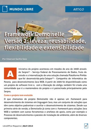 LibreOffice Magazine | Abril 2013 27
A
MUNDO LIBRE ARTIGOARTIGO
PorPor Emerson Sachio SatoEmerson Sachio Sato
iniciativa do projeto aconteceu em meados do ano de 2008 através
do Serpro[1]
- Serviço Federal de Processamento de Dados, fruto do
estudo e a internalização de uma solução chamada Plataforma Pinhão
que foi desenvolvida pela Celepar[2]
- Companhia de Informática do
Paraná, para desenvolvimento Java WEB. A partir de 2009 foi disponibilizado como
um projeto de software livre e, com a liberação do código, também foi criada uma
comunidade que é a mantenedora do projeto e é patrocinada principalmente pelo
Serpro.
Como o projeto tem evoluído
O que chamamos de projeto Demoiselle não é apenas um framework para
desenvolvimento de sistemas em linguagem Java, mas um conjunto de soluções que
têm como objetivo padronizar e auxiliar o desenvolvimento de sistemas. Desde sua
primeira série de versão, o Demoiselle já conta com o framework para soluções Java
WEB e também com outras ferramentas e artefatos de apoio, como por exemplo o
Processo de desenvolvimento e pacotes de instalação de ambiente, além de diversos
componentes.
MadownsMadowns
 