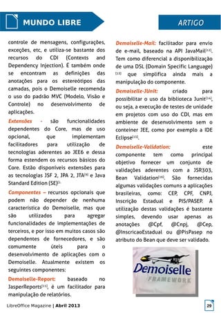 LibreOffice Magazine | Abril 2013 29
Demoiselle-Mail: facilitador para envio
de e-mail, baseado na API JavaMail[12]
.
Tem como diferencial a disponibilização
de uma DSL (Domain Specific Language)
[13]
que simplifica ainda mais a
manipulação do componente.
Demoiselle-JUnit: criado para
possibilitar o uso da biblioteca Junit[14]
,
ou seja, a execução de testes de unidade
em projetos com uso do CDI, mas em
ambiente de desenvolvimento sem o
conteiner JEE, como por exemplo a IDE
Eclipse[15]
.
Demoiselle-Validation: este
componente tem como principal
objetivo fornecer um conjunto de
validações aderentes com a JSR303,
Bean Validation[16]
. São fornecidas
algumas validações comuns a aplicações
brasileiras, como: CEP, CPF, CNPJ,
Inscrição Estadual e PIS/PASEP. A
utilização destas validações é bastante
simples, devendo usar apenas as
anotações @Cpf, @Cnpj, @Cep,
@InscricaoEstadual ou @PisPasep no
atributo do Bean que deve ser validado.
MUNDO LIBRE ARTIGOARTIGO
controle de mensagens, configurações,
exceções, etc, e utiliza-se bastante dos
recursos do CDI (Contexts and
Dependency Injection). É também onde
se encontram as definições das
anotações para os estereótipos das
camadas, pois o Demoiselle recomenda
o uso do padrão MVC (Modelo, Visão e
Controle) no desenvolvimento de
aplicações.
Extensões - são funcionalidades
dependentes do Core, mas de uso
opcional, que implementam
facilitadores para utilização de
tecnologias aderentes ao JEE6 e dessa
forma estendem os recursos básicos do
Core. Estão disponíveis extensões para
as tecnologias JSF 2, JPA 2, JTA[9]
e Java
Standard Edition (SE)[1.
Componentes – recursos opcionais que
podem não depender de nenhuma
característica do Demoiselle, mas que
são utilizados para agregar
funcionalidades de implementações de
terceiros, e por isso em muitos casos são
dependentes de fornecedores, e são
comumente úteis para o
desenvolvimento de aplicações com o
Demoiselle. Atualmente existem os
seguintes componentes:
Demoiselle-Report: baseado no
JasperReports[11]
, é um facilitador para
manipulação de relatórios.
 