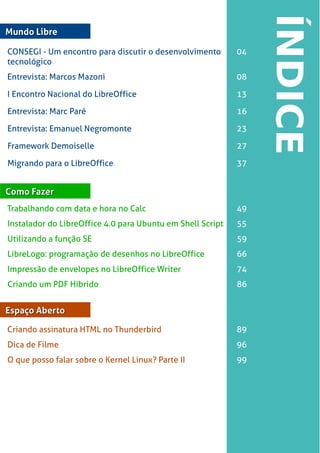 LibreOffice Magazine | Abril 2013 3
Mundo LibreMundo Libre
Entrevista: Marcos Mazoni 08
Como FazerComo Fazer
Trabalhando com data e hora no Calc 49
Mundo LibreMundo Libre
CONSEGI - Um encontro para discutir o desenvolvimento
tecnológico
04
Instalador do LibreOffice 4.0 para Ubuntu em Shell Script 55
Utilizando a função SE 59
LibreLogo: programação de desenhos no LibreOffice 66
Impressão de envelopes no LibreOffice Writer 74
Criando um PDF Híbrido 86
Mundo LibreMundo LibreEspaço AbertoEspaço Aberto
Criando assinatura HTML no Thunderbird 89
Dica de Filme 96
O que posso falar sobre o Kernel Linux? Parte II 99
I Encontro Nacional do LibreOffice 13
Entrevista: Marc Paré 16
Entrevista: Emanuel Negromonte 23
Framework Demoiselle 27
Migrando para o LibreOffice 37
 