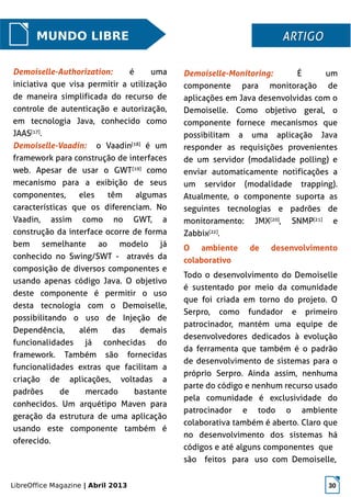 LibreOffice Magazine | Abril 2013 30
Demoiselle-Monitoring: É um
componente para monitoração de
aplicações em Java desenvolvidas com o
Demoiselle. Como objetivo geral, o
componente fornece mecanismos que
possibilitam a uma aplicação Java
responder as requisições provenientes
de um servidor (modalidade polling) e
enviar automaticamente notificações a
um servidor (modalidade trapping).
Atualmente, o componente suporta as
seguintes tecnologias e padrões de
monitoramento: JMX[20]
, SNMP[21]
e
Zabbix[22]
.
O ambiente de desenvolvimento
colaborativo
Todo o desenvolvimento do Demoiselle
é sustentado por meio da comunidade
que foi criada em torno do projeto. O
Serpro, como fundador e primeiro
patrocinador, mantém uma equipe de
desenvolvedores dedicados à evolução
da ferramenta que também é o padrão
de desenvolvimento de sistemas para o
próprio Serpro. Ainda assim, nenhuma
parte do código e nenhum recurso usado
pela comunidade é exclusividade do
patrocinador e todo o ambiente
colaborativa também é aberto. Claro que
no desenvolvimento dos sistemas há
códigos e até alguns componentes que
são feitos para uso com Demoiselle,
MUNDO LIBRE ARTIGOARTIGO
Demoiselle-Authorization: é uma
iniciativa que visa permitir a utilização
de maneira simplificada do recurso de
controle de autenticação e autorização,
em tecnologia Java, conhecido como
JAAS[17]
.
Demoiselle-Vaadin: o Vaadin[18]
é um
framework para construção de interfaces
web. Apesar de usar o GWT[19]
como
mecanismo para a exibição de seus
componentes, eles têm algumas
características que os diferenciam. No
Vaadin, assim como no GWT, a
construção da interface ocorre de forma
bem semelhante ao modelo já
conhecido no Swing/SWT - através da
composição de diversos componentes e
usando apenas código Java. O objetivo
deste componente é permitir o uso
desta tecnologia com o Demoiselle,
possibilitando o uso de Injeção de
Dependência, além das demais
funcionalidades já conhecidas do
framework. Também são fornecidas
funcionalidades extras que facilitam a
criação de aplicações, voltadas a
padrões de mercado bastante
conhecidos. Um arquétipo Maven para
geração da estrutura de uma aplicação
usando este componente também é
oferecido.
 