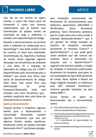 LibreOffice Magazine | Abril 2013 31
para instalação automatizada das
ferramentas de desenvolvimento para
ambientes operacionais GNU/LINUX e
MS-Windows. Outra ferramenta
poderosa, Outra ferramenta poderosa,
que foi criada junto com a nova versão, é
chamada Demoiselle-Nimble[27]
que é
um gerador de código baseado no
conceito de templates, utilizando
atualmente os formatos Groovy[28]
e
Apache-Velocity[29]
, e que pode gerar
vários artefatos que são comuns aos
sistemas. Como o Demoiselle em
conjunto com o Apache-Maven[30]
sugerem uma estrutura padrão, a criação
de template é facilmente padronizada.
Atualmente há templates para gerar as
funcionalidades do tipo CRUD (acrônimo
de Create, Read, Update e Delete em
língua Inglesa) baseados na biblioteca
para JSF2 chamada PrimeFaces[31]
inclusive gerando interfaces do tipo
Mobile WEB[33]
.
Outras formas de apoio ao
desenvolvedor são a documentação
online:
http://demoiselle.sourceforge.net/docs/,
tutoriais acompanhados de videoaulas:
www.frameworkdemoiselle.gov.br/documentaca
odoprojeto/manuais-e-tutoriais/tutorial-da
-versao-2-2-3-0/
e o oferecimento de oportunidades de
ensino a distância:
www.frameworkdemoiselle.gov.br/treinament
os/ead
MUNDO LIBRE ARTIGOARTIGO
mas são de uso restrito de alguns
clientes, e assim não fazem parte do
framework. E conta com diversos
colaboradores que já fizeram suas
contribuições ao projeto através da
submissão de bugs e melhorias, e
também com implementação de código.
Durante o desenvolvimento da primeira
série, o ambiente de colaboração era o
SourceForge[23]
, que ainda contém a lista
de usuários, as áreas para downloads,
documentação, etc. Seguindo a mudança
da versão, foram sugeridas algumas
alterações nas ferramentas do ambiente
e uma delas foi a migração do
repositório de códigos que era o SVN[24]
disponibilizado pelo SourceForge para o
GitHub[25]
que provê uma forma mais
social de desenvolvimento de código.
Além disso, está sendo feita uma
reformulação do portal
Framework Demoiselle onde será
utilizada uma nova ferramenta que,
também, propiciará mais uma forma de
interação entre os usuários.
Apoio ao desenvolvedor
Visando facilitar e simplificar algumas
tarefas para o desenvolvedor, a
comunidade Demoiselle mantém
algumas ferramentas que tem por
objetivo facilitar tarefas repetitivas.
Atualmente existe um projeto chamado
Demoiselle-Infra[26]
que fornece soluções
 
