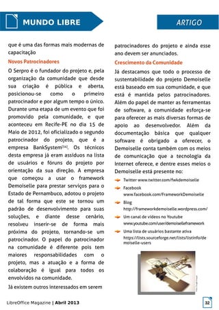 LibreOffice Magazine | Abril 2013 32
patrocinadores do projeto e ainda esse
ano devem ser anunciados.
Crescimento da Comunidade
Já destacamos que todo o processo de
sustentabilidade do projeto Demoiselle
está baseado em sua comunidade, e que
está é mantida pelos patrocinadores.
Além do papel de manter as ferramentas
de software, a comunidade esforça-se
para oferecer as mais diversas formas de
apoio ao desenvolvedor. Além da
documentação básica que qualquer
software é obrigado a oferecer, o
Demoiselle conta também com os meios
de comunicação que a tecnologia da
Internet oferece, e dentre esses meios o
Demoiselle está presente no:
Twitter www.twitter.com/fwkdemoiselle
Facebook
www.facebook.com/FrameworkDemoiselle
Blog
http://frameworkdemoiselle.wordpress.com/
Um canal de vídeos no Youtube
www.youtube.com/user/demoiselleframework
Uma lista de usuários bastante ativa
https://lists.sourceforge.net/lists/listinfo/de
moiselle-users
MUNDO LIBRE ARTIGOARTIGO
que é uma das formas mais modernas de
capacitação
Novos Patrocinadores
O Serpro é o fundador do projeto e, pela
organização da comunidade que desde
sua criação é pública e aberta,
posicionou-se como o primeiro
patrocinador e por algum tempo o único.
Durante uma etapa de um evento que foi
promovido pela comunidade, e que
aconteceu em Recife-PE no dia 15 de
Maio de 2012, foi oficializado o segundo
patrocinador do projeto, que é a
empresa BankSystem[34]
. Os técnicos
desta empresa já eram assíduos na lista
de usuários e fóruns do projeto por
orientação da sua direção. A empresa
que começou a usar o framework
Demoiselle para prestar serviços para o
Estado de Pernambuco, adotou o projeto
de tal forma que este se tornou um
padrão de desenvolvimento para suas
soluções, e diante desse cenário,
resolveu inserir-se de forma mais
próxima do projeto, tornando-se um
patrocinador. O papel do patrocinador
na comunidade é diferente pois tem
maiores responsabilidades com o
projeto, mas a atuação e a forma de
colaboração é igual para todos os
envolvidos na comunidade.
Já existem outros interessados em serem
 