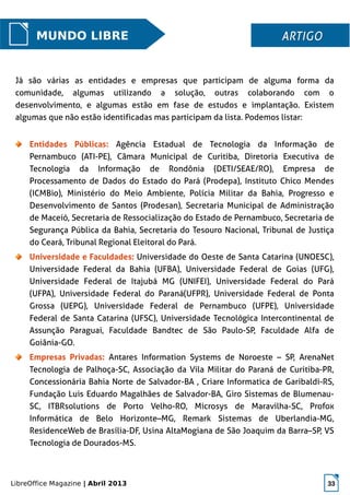 LibreOffice Magazine | Abril 2013 33
MUNDO LIBRE ARTIGOARTIGO
Já são várias as entidades e empresas que participam de alguma forma da
comunidade, algumas utilizando a solução, outras colaborando com o
desenvolvimento, e algumas estão em fase de estudos e implantação. Existem
algumas que não estão identificadas mas participam da lista. Podemos listar:
Entidades Públicas: Agência Estadual de Tecnologia da Informação de
Pernambuco (ATI-PE), Câmara Municipal de Curitiba, Diretoria Executiva de
Tecnologia da Informação de Rondônia (DETI/SEAE/RO), Empresa de
Processamento de Dados do Estado do Pará (Prodepa), Instituto Chico Mendes
(ICMBio), Ministério do Meio Ambiente, Polícia Militar da Bahia, Progresso e
Desenvolvimento de Santos (Prodesan), Secretaria Municipal de Administração
de Maceió, Secretaria de Ressocialização do Estado de Pernambuco, Secretaria de
Segurança Pública da Bahia, Secretaria do Tesouro Nacional, Tribunal de Justiça
do Ceará, Tribunal Regional Eleitoral do Pará.
Universidade e Faculdades: Universidade do Oeste de Santa Catarina (UNOESC),
Universidade Federal da Bahia (UFBA), Universidade Federal de Goias (UFG),
Universidade Federal de Itajubá MG (UNIFEI), Universidade Federal do Pará
(UFPA), Universidade Federal do Paraná(UFPR), Universidade Federal de Ponta
Grossa (UEPG), Universidade Federal de Pernambuco (UFPE), Universidade
Federal de Santa Catarina (UFSC), Universidade Tecnológica Intercontinental de
Assunção Paraguai, Faculdade Bandtec de São Paulo-SP, Faculdade Alfa de
Goiânia-GO.
Empresas Privadas: Antares Information Systems de Noroeste – SP, ArenaNet
Tecnologia de Palhoça-SC, Associação da Vila Militar do Paraná de Curitiba-PR,
Concessionária Bahia Norte de Salvador-BA , Criare Informatica de Garibaldi-RS,
Fundação Luis Eduardo Magalhães de Salvador-BA, Giro Sistemas de Blumenau-
SC, ITBRsolutions de Porto Velho-RO, Microsys de Maravilha-SC, Profox
Informática de Belo Horizonte–MG, Remark Sistemas de Uberlandia-MG,
ResidenceWeb de Brasília-DF, Usina AltaMogiana de São Joaquim da Barra–SP, VS
Tecnologia de Dourados-MS.
 